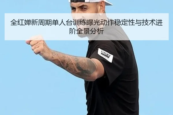 全红婵新周期单人台训练曝光动作稳定性与技术进阶全景分析